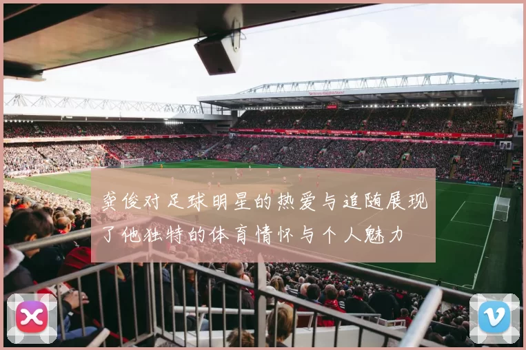 龚俊对足球明星的热爱与追随展现了他独特的体育情怀与个人魅力