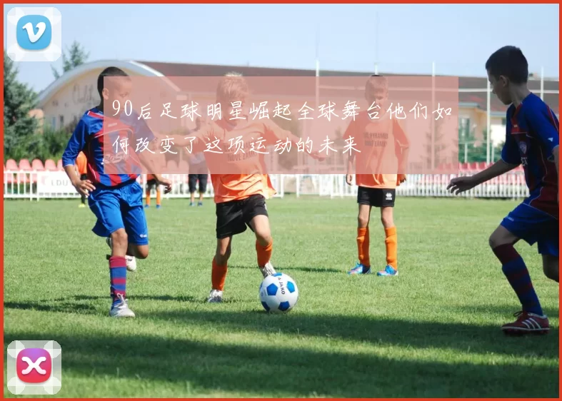 90后足球明星崛起全球舞台他们如何改变了这项运动的未来