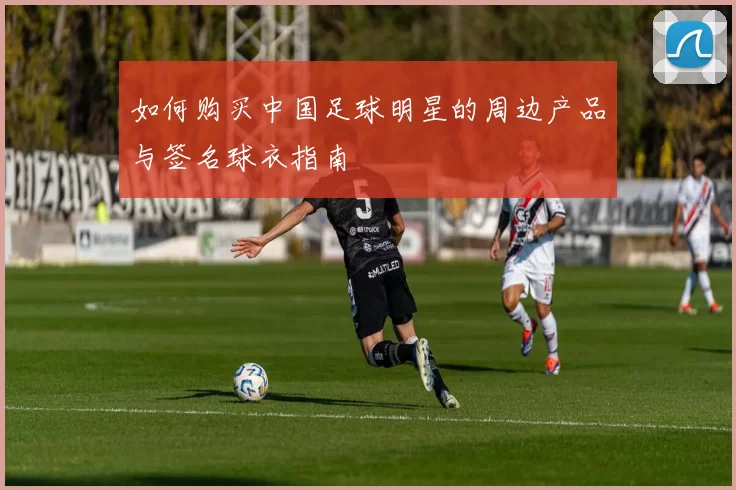 如何购买中国足球明星的周边产品与签名球衣指南