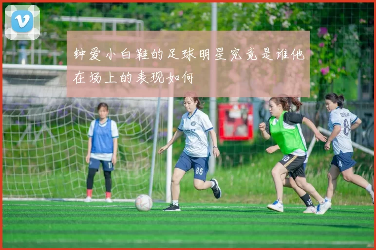 钟爱小白鞋的足球明星究竟是谁他在场上的表现如何