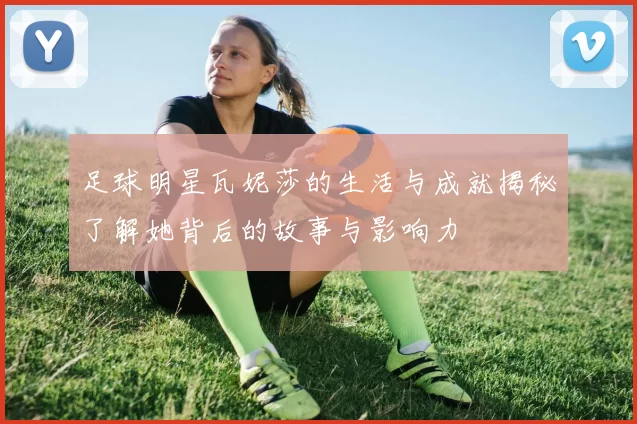 足球明星瓦妮莎的生活与成就揭秘了解她背后的故事与影响力