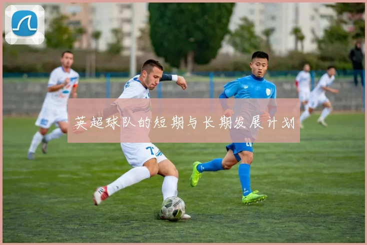 英超球队的短期与长期发展计划