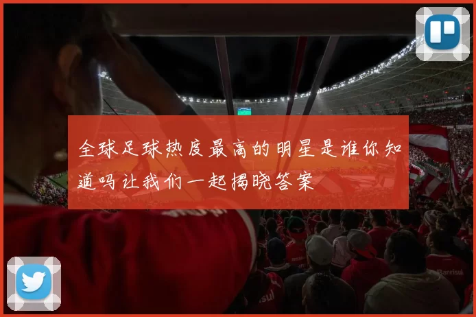 全球足球热度最高的明星是谁你知道吗让我们一起揭晓答案