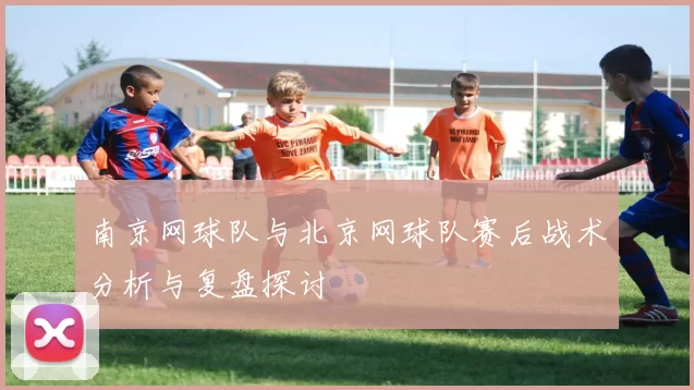 南京网球队与北京网球队赛后战术分析与复盘探讨