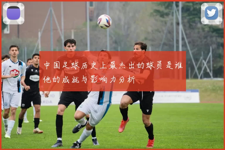 中国足球历史上最杰出的球员是谁他的成就与影响力分析