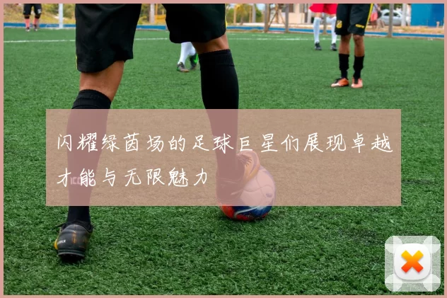 闪耀绿茵场的足球巨星们展现卓越才能与无限魅力