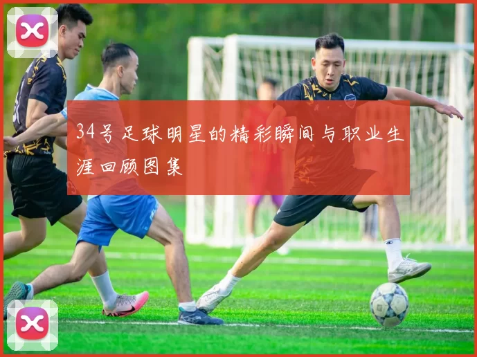 34号足球明星的精彩瞬间与职业生涯回顾图集