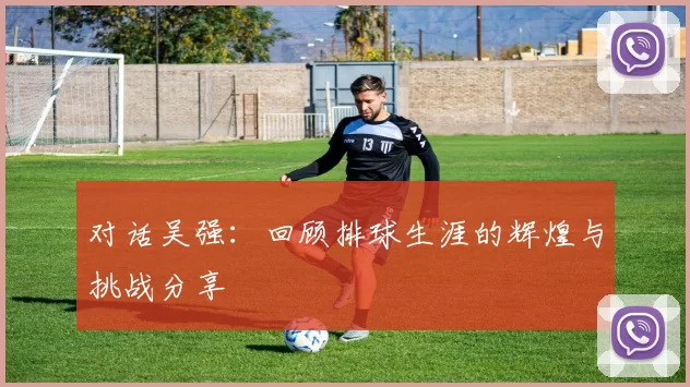 对话吴强：回顾排球生涯的辉煌与挑战分享