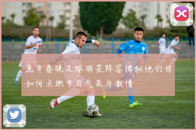 兔年春晚足球明星阵容揭秘他们将如何点燃节日气氛与激情