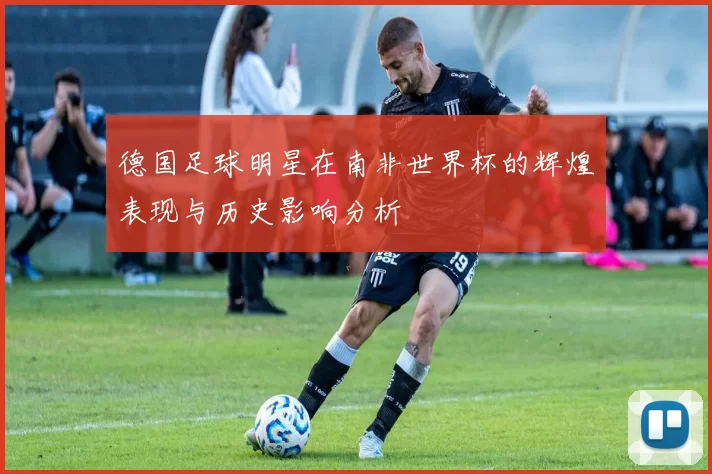 德国足球明星在南非世界杯的辉煌表现与历史影响分析