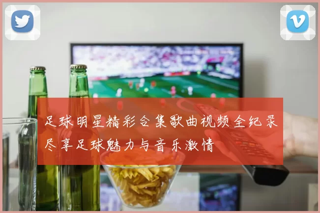 足球明星精彩合集歌曲视频全纪录尽享足球魅力与音乐激情