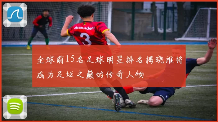 全球前15名足球明星排名揭晓谁将成为足坛之巅的传奇人物