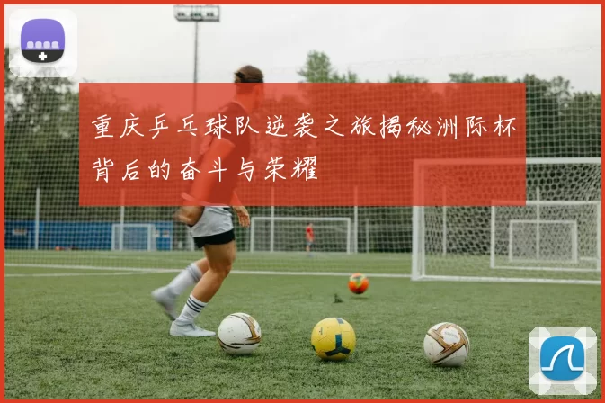 重庆乒乓球队逆袭之旅揭秘洲际杯背后的奋斗与荣耀
