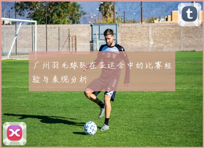 广州羽毛球队在亚运会中的比赛经验与表现分析