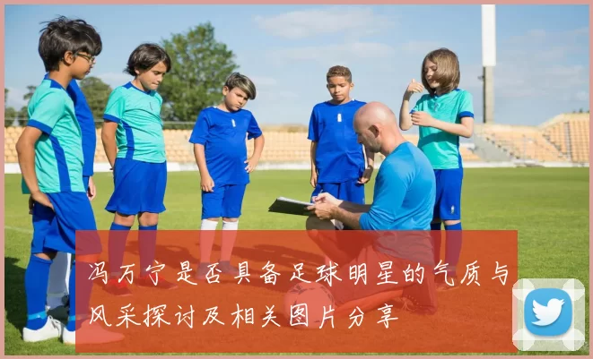 冯万宁是否具备足球明星的气质与风采探讨及相关图片分享