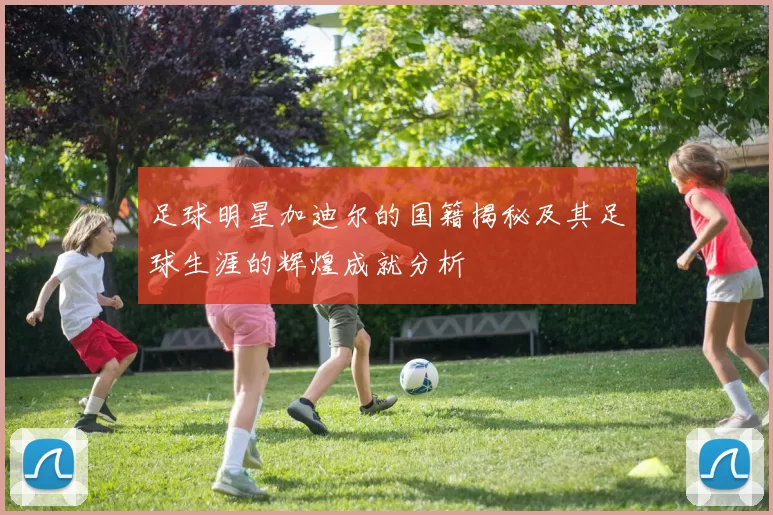 足球明星加迪尔的国籍揭秘及其足球生涯的辉煌成就分析