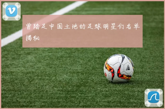 曾踏足中国土地的足球明星们名单揭秘