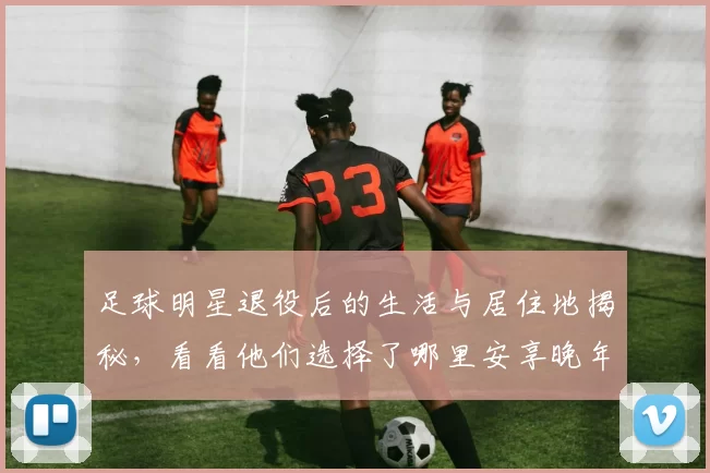 足球明星退役后的生活与居住地揭秘，看看他们选择了哪里安享晚年