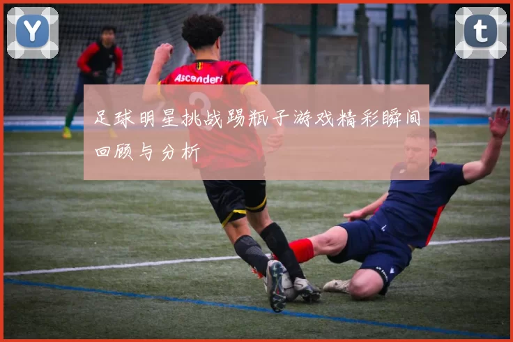 足球明星挑战踢瓶子游戏精彩瞬间回顾与分析