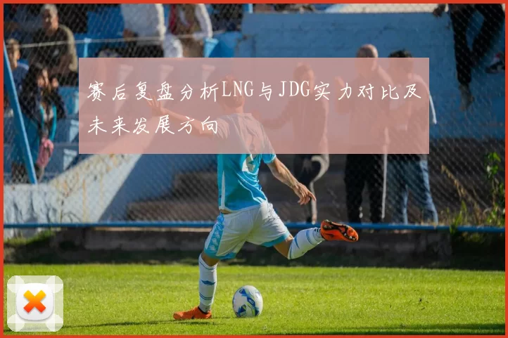 赛后复盘分析LNG与JDG实力对比及未来发展方向