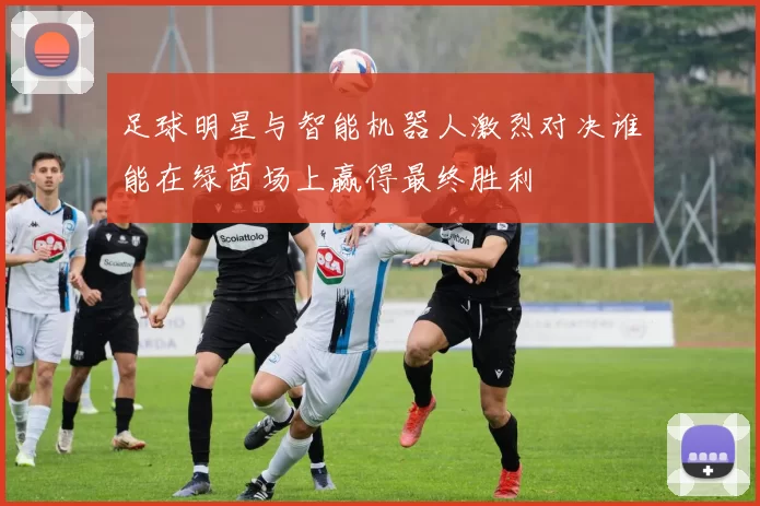 足球明星与智能机器人激烈对决谁能在绿茵场上赢得最终胜利