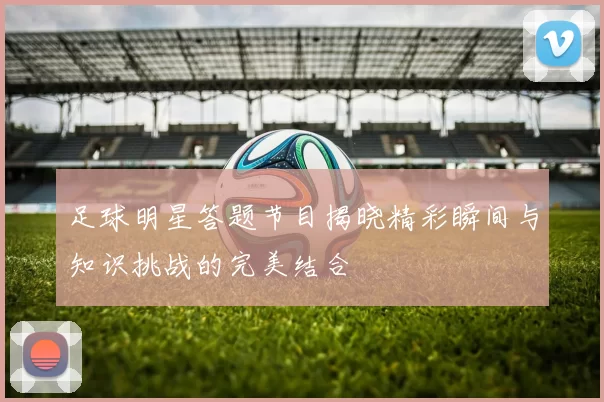 足球明星答题节目揭晓精彩瞬间与知识挑战的完美结合