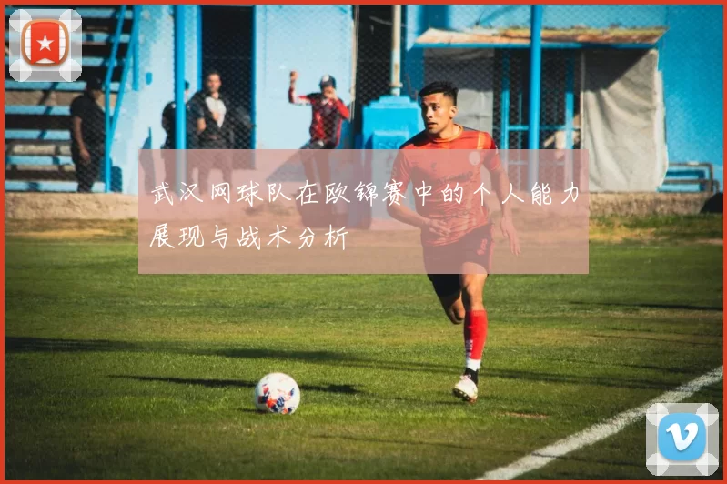 武汉网球队在欧锦赛中的个人能力展现与战术分析