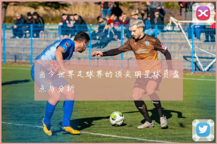 当今世界足球界的顶尖明星球员盘点与分析