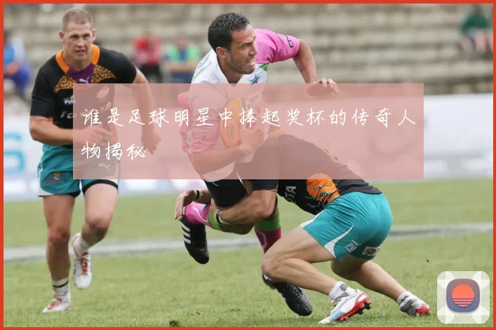 谁是足球明星中捧起奖杯的传奇人物揭秘