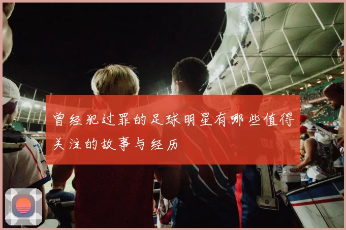 曾经犯过罪的足球明星有哪些值得关注的故事与经历