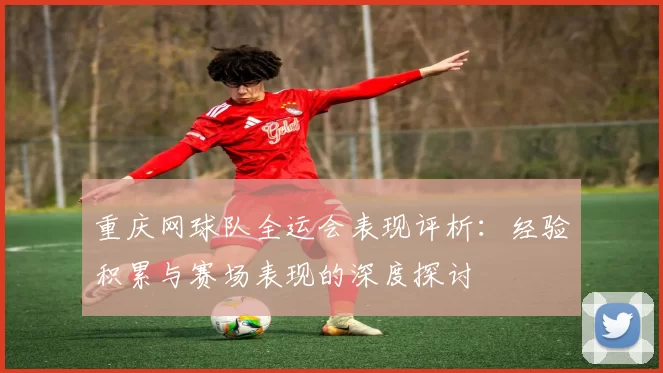 重庆网球队全运会表现评析：经验积累与赛场表现的深度探讨