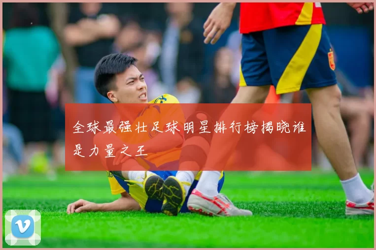 全球最强壮足球明星排行榜揭晓谁是力量之王