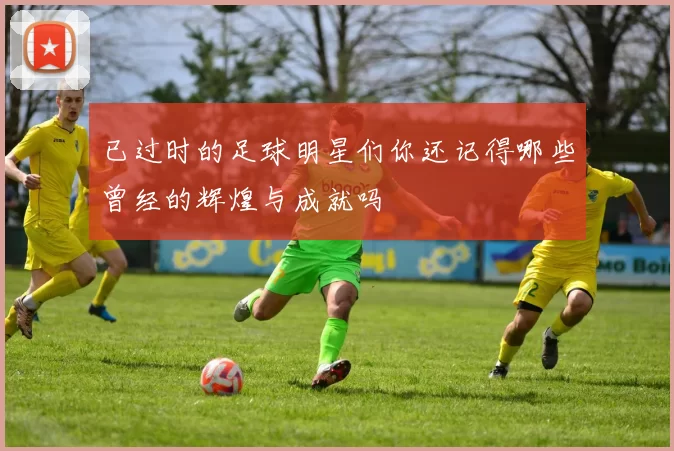 已过时的足球明星们你还记得哪些曾经的辉煌与成就吗