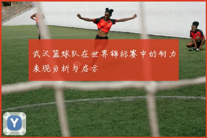 武汉篮球队在世界锦标赛中的耐力表现分析与启示