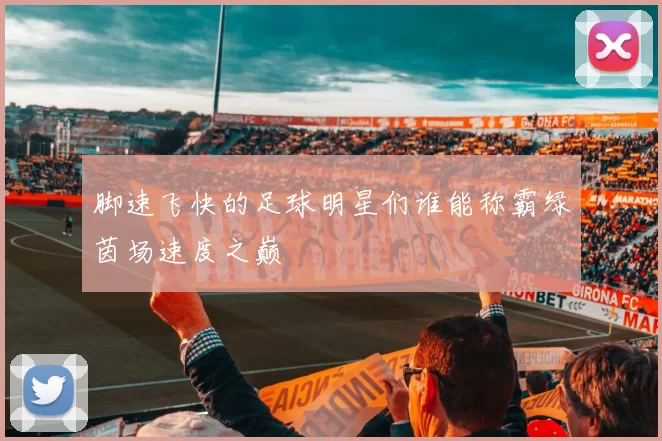 脚速飞快的足球明星们谁能称霸绿茵场速度之巅