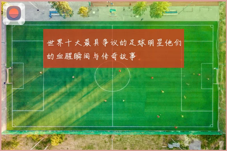 世界十大最具争议的足球明星他们的血腥瞬间与传奇故事