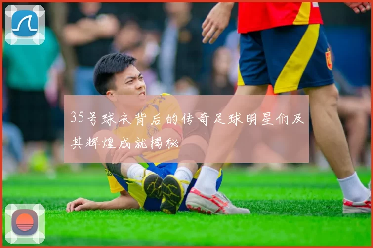 35号球衣背后的传奇足球明星们及其辉煌成就揭秘