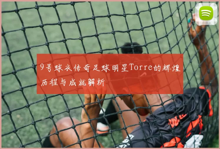 9号球衣传奇足球明星Torre的辉煌历程与成就解析