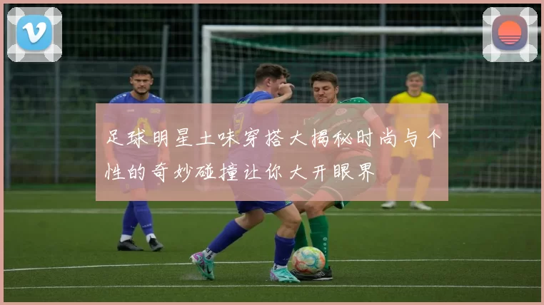 足球明星土味穿搭大揭秘时尚与个性的奇妙碰撞让你大开眼界