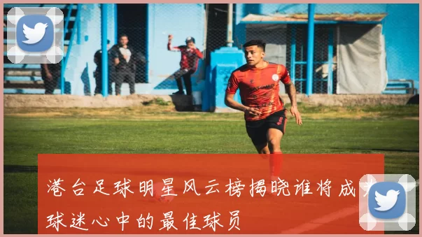 港台足球明星风云榜揭晓谁将成为球迷心中的最佳球员