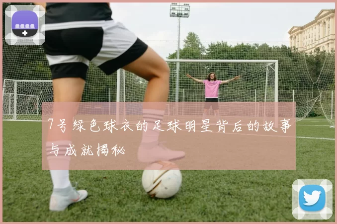 7号绿色球衣的足球明星背后的故事与成就揭秘