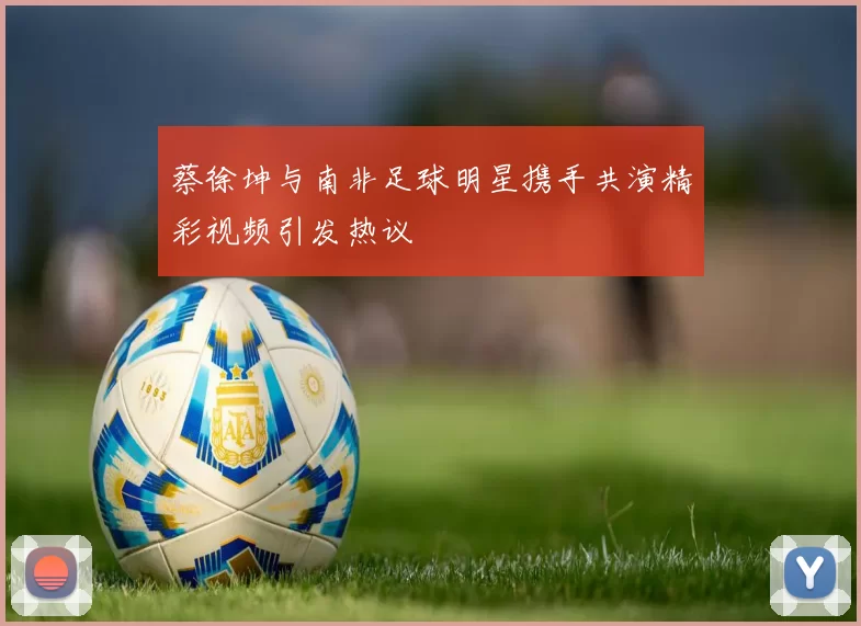 蔡徐坤与南非足球明星携手共演精彩视频引发热议