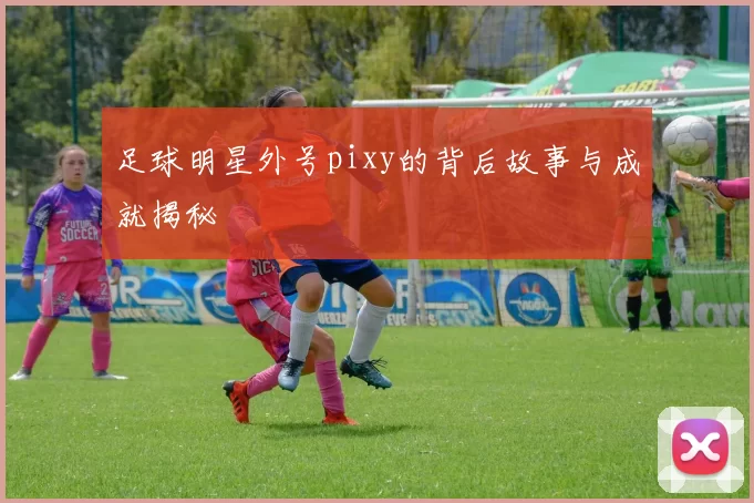 足球明星外号pixy的背后故事与成就揭秘