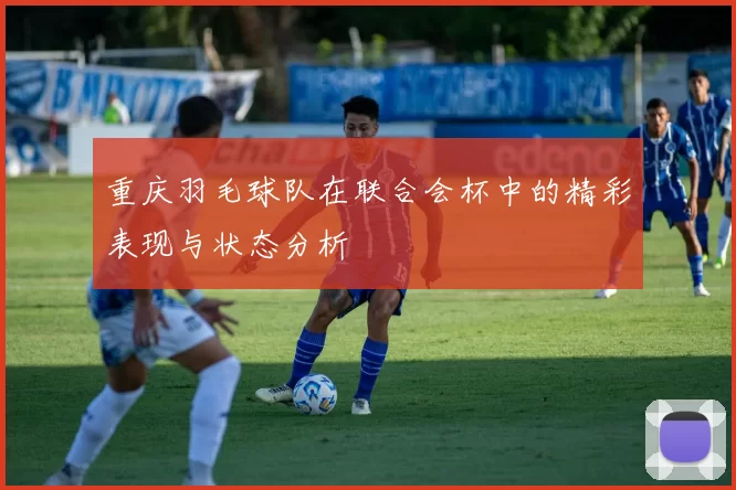 重庆羽毛球队在联合会杯中的精彩表现与状态分析