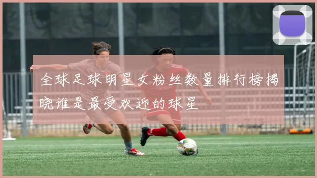 全球足球明星女粉丝数量排行榜揭晓谁是最受欢迎的球星