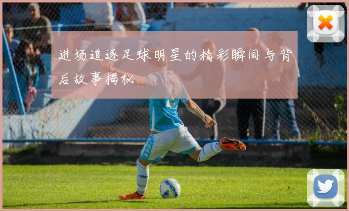 进场追逐足球明星的精彩瞬间与背后故事揭秘