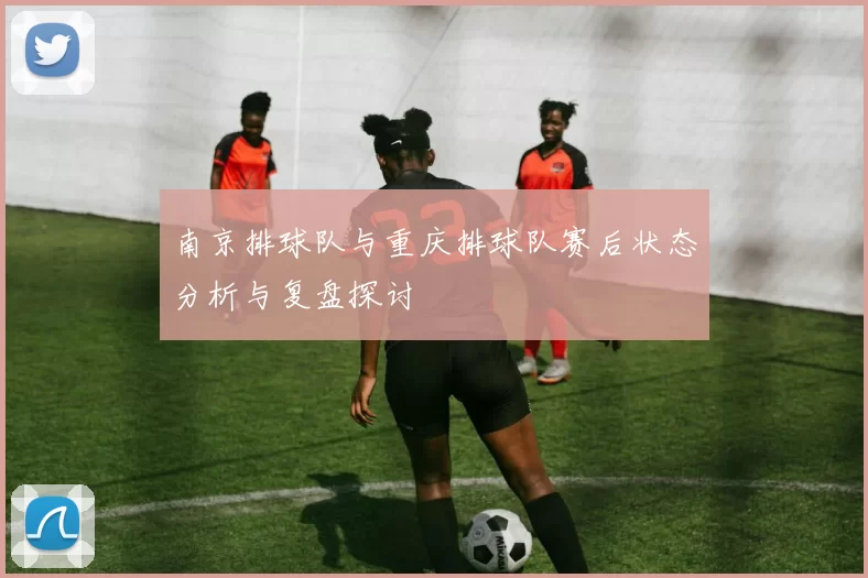 南京排球队与重庆排球队赛后状态分析与复盘探讨
