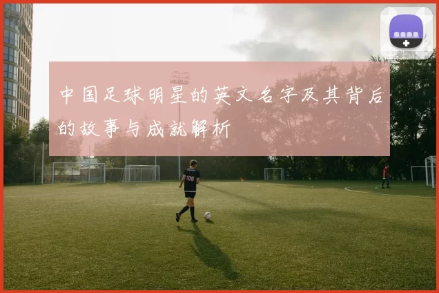 中国足球明星的英文名字及其背后的故事与成就解析