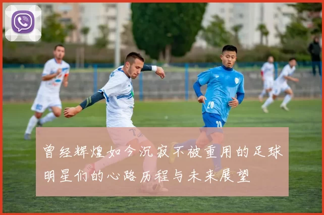曾经辉煌如今沉寂不被重用的足球明星们的心路历程与未来展望