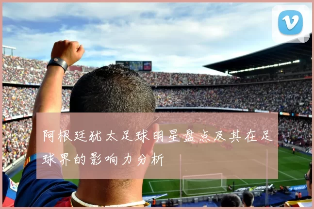 阿根廷犹太足球明星盘点及其在足球界的影响力分析